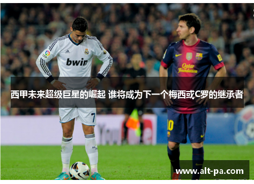 西甲未来超级巨星的崛起 谁将成为下一个梅西或C罗的继承者
