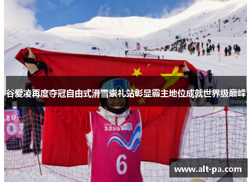 谷爱凌再度夺冠自由式滑雪崇礼站彰显霸主地位成就世界级巅峰