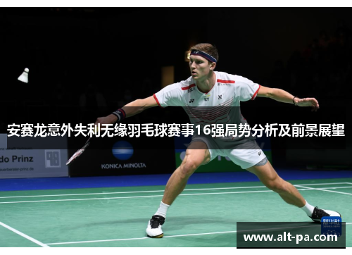 安赛龙意外失利无缘羽毛球赛事16强局势分析及前景展望