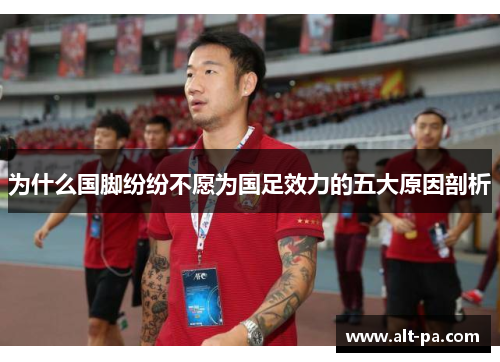 为什么国脚纷纷不愿为国足效力的五大原因剖析