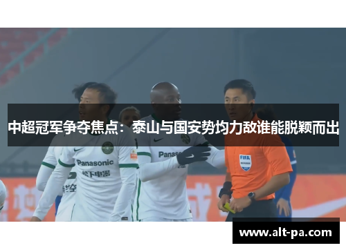 中超冠军争夺焦点：泰山与国安势均力敌谁能脱颖而出