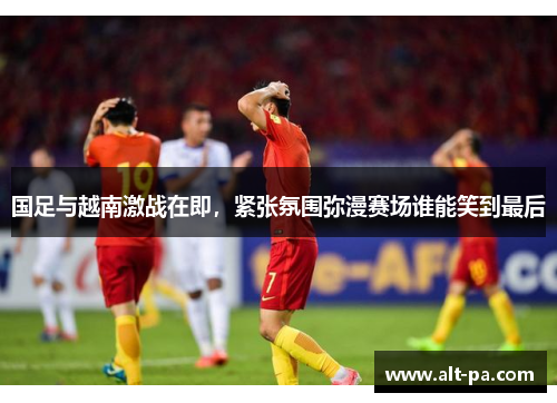 国足与越南激战在即，紧张氛围弥漫赛场谁能笑到最后
