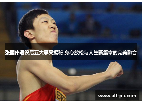 张国伟退役后五大享受揭秘 身心放松与人生新篇章的完美融合