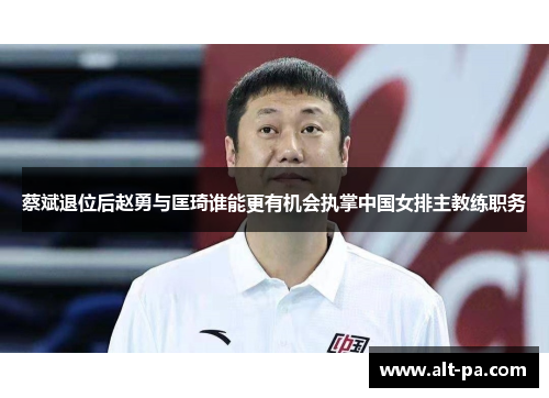 蔡斌退位后赵勇与匡琦谁能更有机会执掌中国女排主教练职务