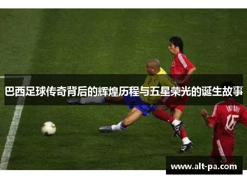 巴西足球传奇背后的辉煌历程与五星荣光的诞生故事 巴西足球传奇背后的辉煌历程与五星荣光的诞生故事