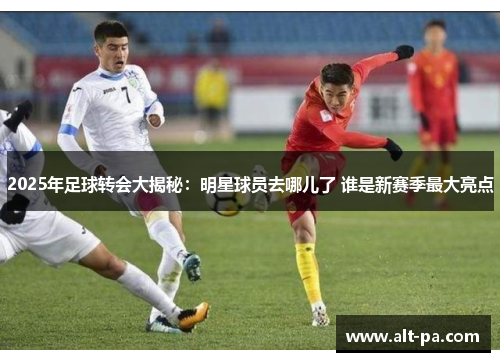 2025年足球转会大揭秘：明星球员去哪儿了 谁是新赛季最大亮点