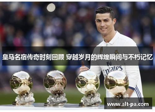 皇马名宿传奇时刻回顾 穿越岁月的辉煌瞬间与不朽记忆