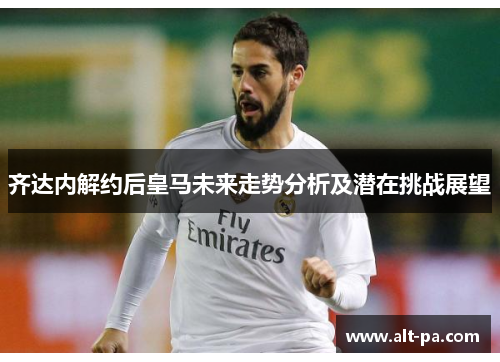 齐达内解约后皇马未来走势分析及潜在挑战展望 齐达内解约后皇马未来走势分析及潜在挑战展望