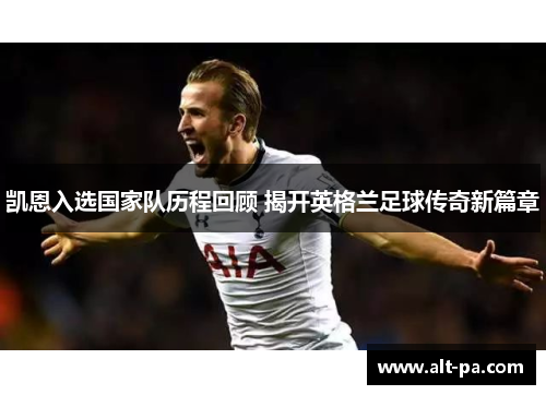 凯恩入选国家队历程回顾 揭开英格兰足球传奇新篇章 凯恩入选国家队历程回顾 揭开英格兰足球传奇新篇章