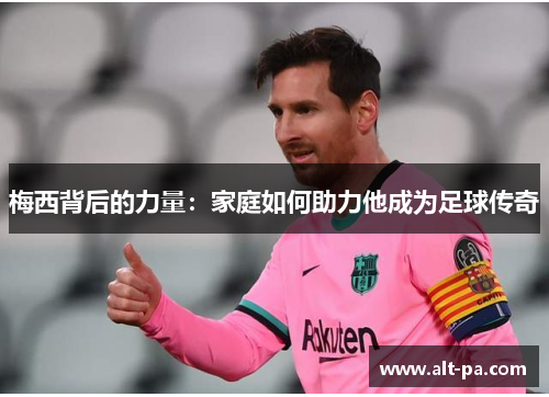 梅西背后的力量：家庭如何助力他成为足球传奇