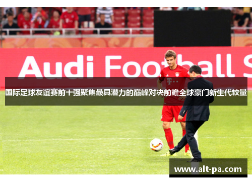 国际足球友谊赛前十强聚焦最具潜力的巅峰对决前瞻全球豪门新生代较量