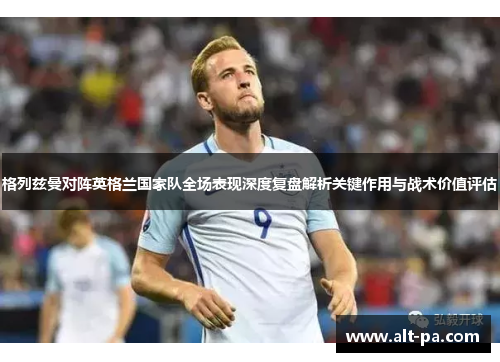 格列兹曼对阵英格兰国家队全场表现深度复盘解析关键作用与战术价值评估