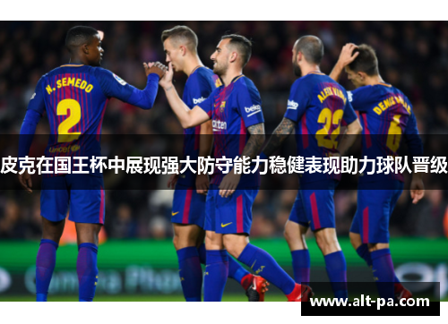 皮克在国王杯中展现强大防守能力稳健表现助力球队晋级