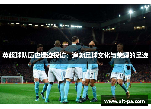 英超球队历史遗迹探访：追溯足球文化与荣耀的足迹
