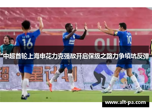 中超首轮上海申花力克强敌开启保级之路力争填坑反弹