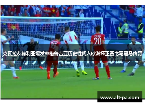 克瓦拉茨赫利亚爆发率格鲁吉亚历史性闯入欧洲杯正赛书写黑马传奇