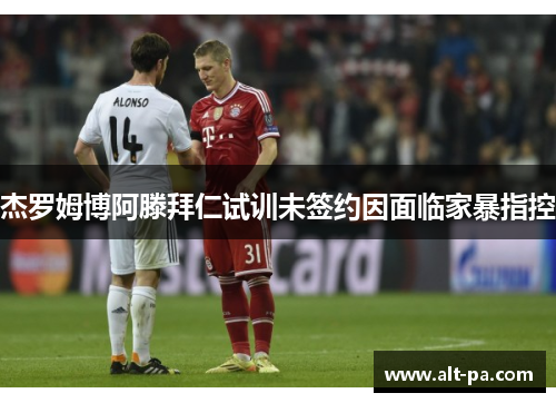 杰罗姆博阿滕拜仁试训未签约因面临家暴指控