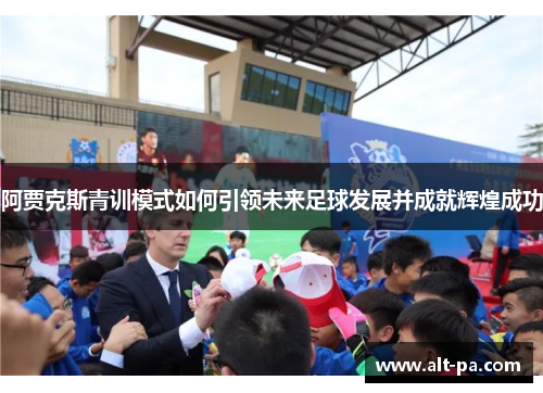 阿贾克斯青训模式如何引领未来足球发展并成就辉煌成功
