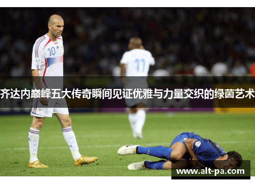 齐达内巅峰五大传奇瞬间见证优雅与力量交织的绿茵艺术