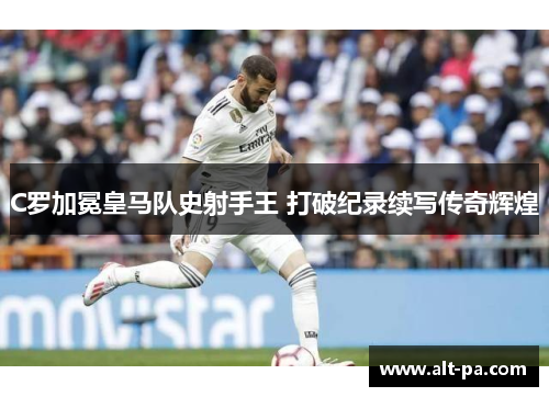 C罗加冕皇马队史射手王 打破纪录续写传奇辉煌