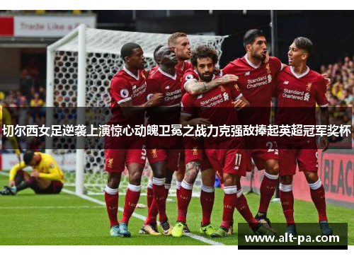 切尔西女足逆袭上演惊心动魄卫冕之战力克强敌捧起英超冠军奖杯