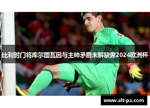 比利时门将库尔图瓦因与主帅矛盾未解缺席2024欧洲杯