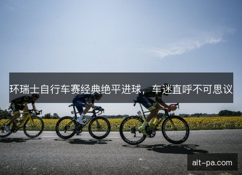 环瑞士自行车赛经典绝平进球，车迷直呼不可思议